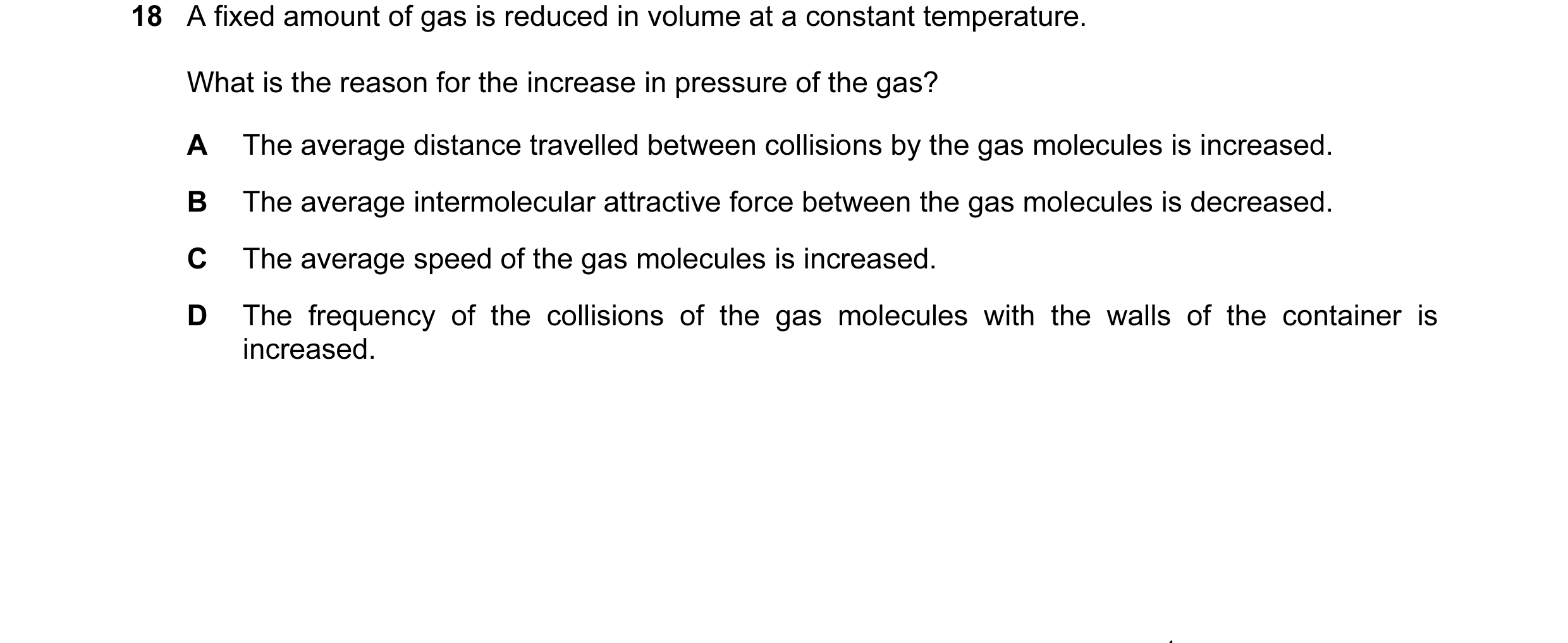 Question 38: A fixed amount of gas is reduced in volume at a constant temperature. What is the reason for the increase in pressure of the gas? A The ave…