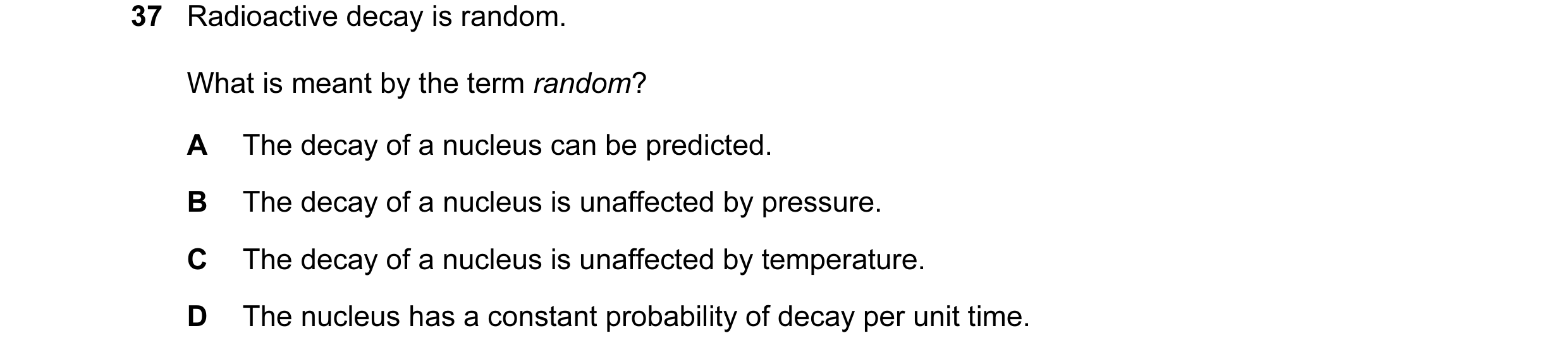 Question 34: Radioactive decay is random. What is meant by the term random? A The decay of a nucleus can be predicted. B The decay of a nucleus is unaff…