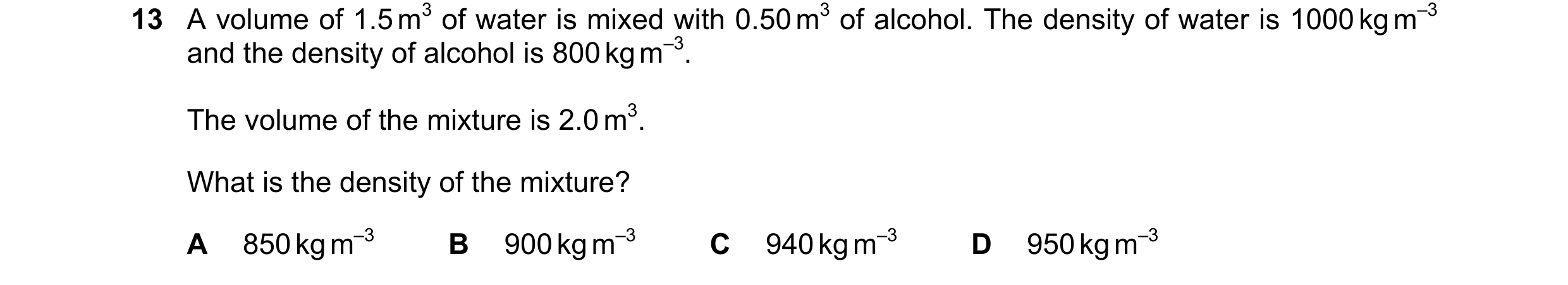 Question 157: A volume of 1.5 m3 of water is mixed with 0.50 m3 of alcohol. The density of water is 1000 kg m–3 and the density of alcohol is 800 kg m–3.…