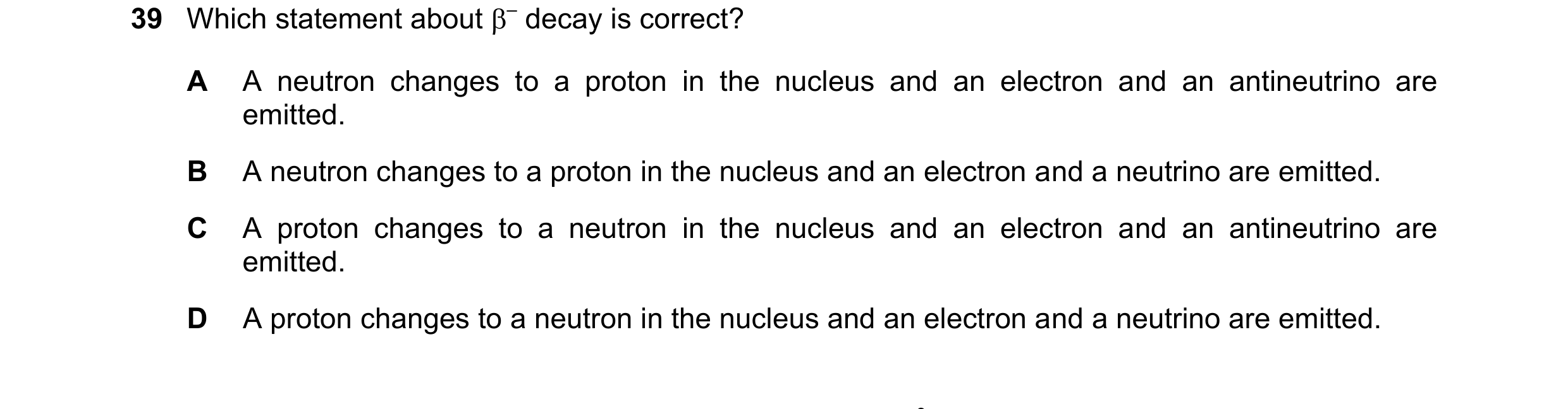 Question 68: Which statement about – decay is correct? A A neutron changes to a proton in the nucleus and an electron and an antineutrino are emitted. …