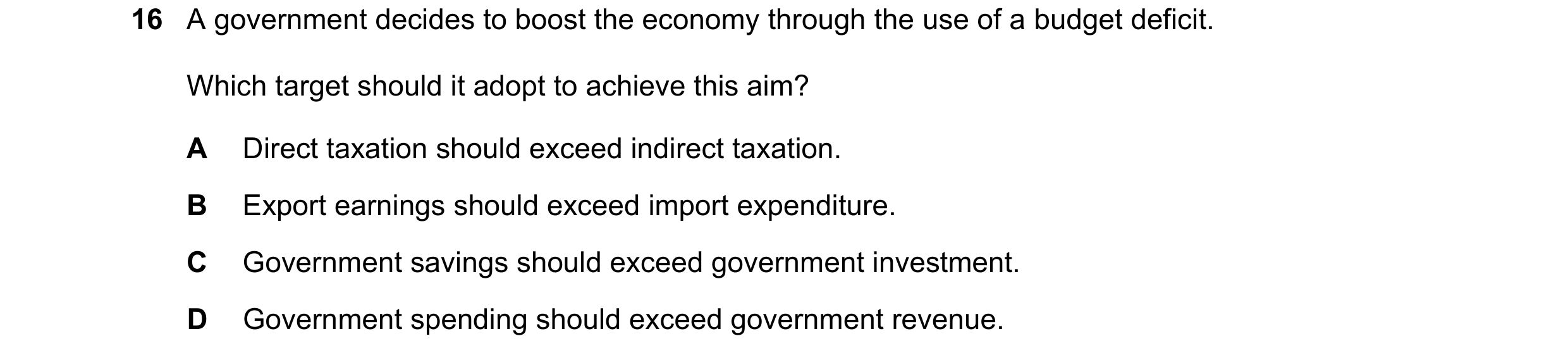 Question 201: A government decides to boost the economy through the use of a budget deficit. Which target should it adopt to achieve this aim? A Direct t…