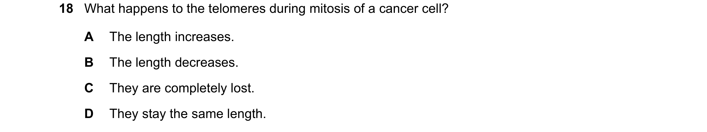 Question 115: What happens to the telomeres during mitosis of a cancer cell? A The length increases. B The length decreases. C They are completely lost. …