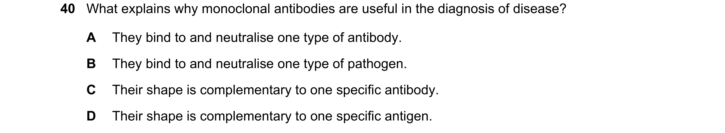 Question 103: What explains why monoclonal antibodies are useful in the diagnosis of disease? A They bind to and neutralise one type of antibody. B They …