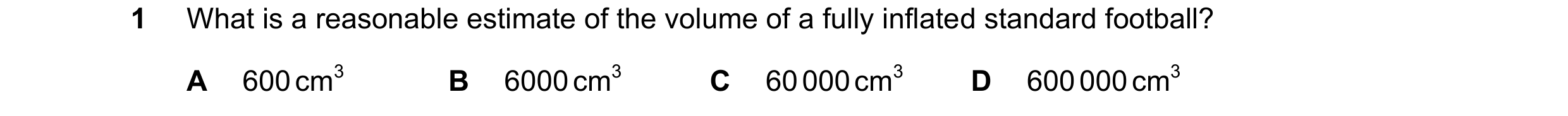 Question 73: What is a reasonable estimate of the volume of a fully inflated standard football? A 600 cm3 B 6000 cm3 C 60 000 cm3 D 600 000 cm3