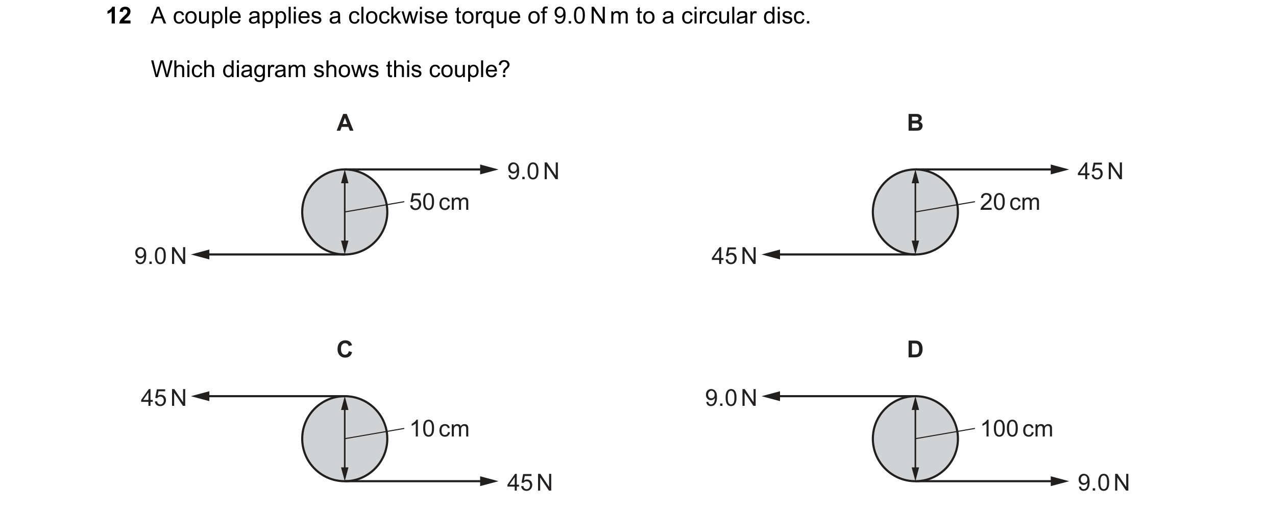 Question 97: A couple applies a clockwise torque of 9.0 N m to a circular disc. Which diagram shows this couple? A B 9.0 N 45 N 50 cm 20 cm 9.0 N 45 N C…