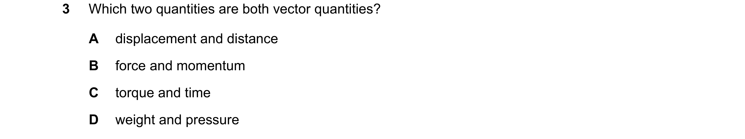 Question 95: Which two quantities are both vector quantities? A displacement and distance B force and momentum C torque and time D weight and pressure