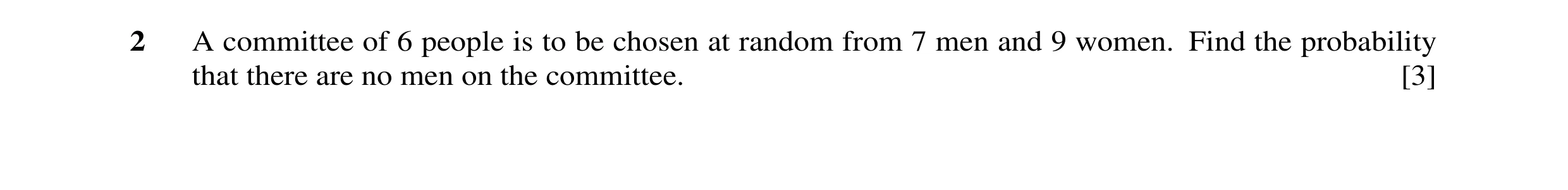 Question 73: A committee of 6 people is to be chosen at random from 7 men and 9 women. Find the probability that there are no men on the committee. [3]