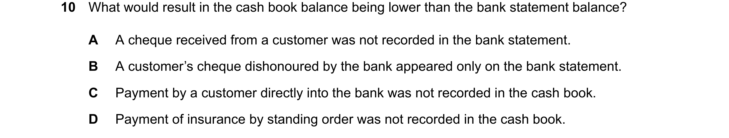 Question 39: What would result in the cash book balance being lower than the bank statement balance? A A cheque received from a customer was not recorde…