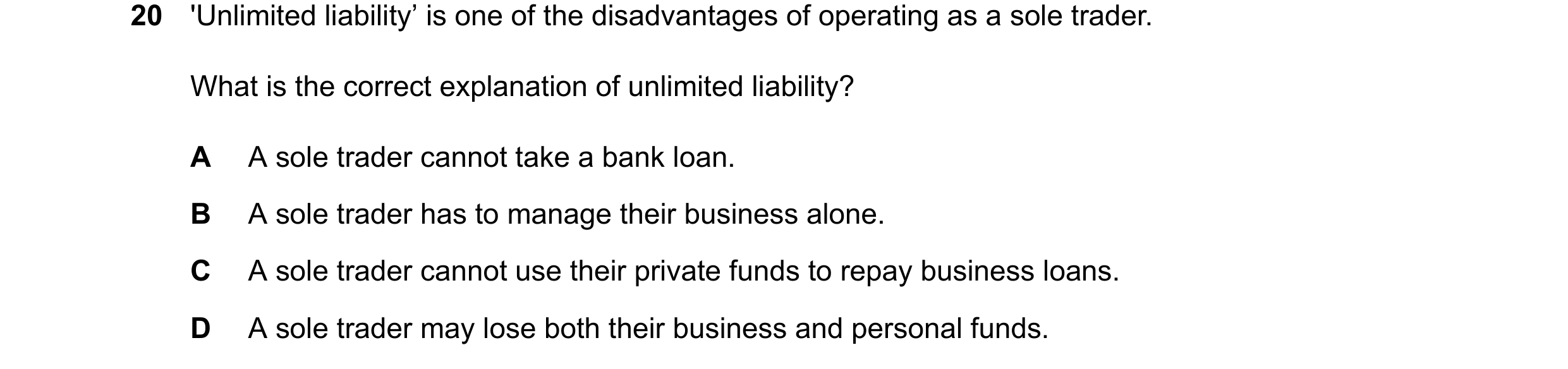 Question 28: 'Unlimited liability’ is one of the disadvantages of operating as a sole trader. What is the correct explanation of unlimited liability? A …
