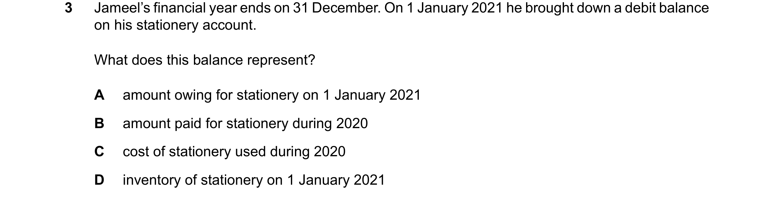 Question 52: Jameel’s financial year ends on 31 December. On 1 January 2021 he brought down a debit balance on his stationery account. What does this ba…
