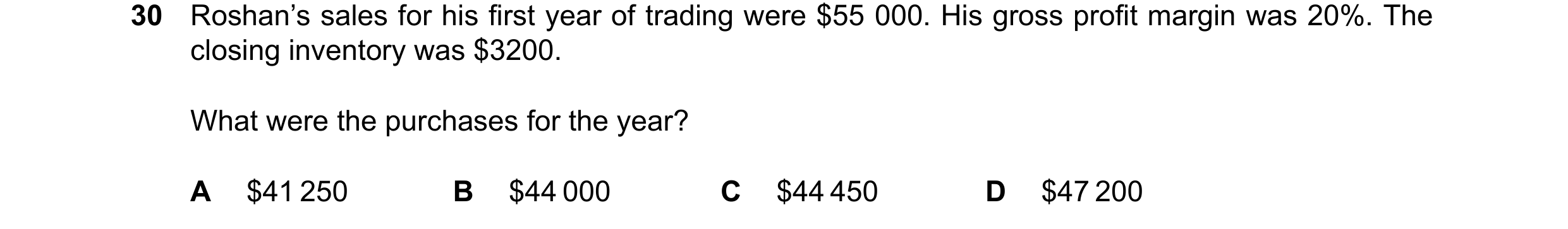 Question 42: Roshan’s sales for his first year of trading were $55 000. His gross profit margin was 20%. The closing inventory was $3200. What were the …