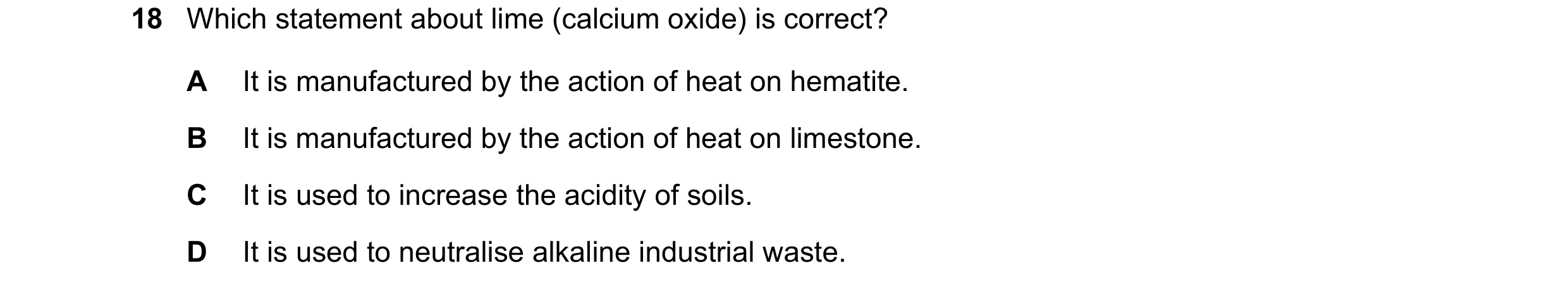 Question 16: Which statement about lime (calcium oxide) is correct? A It is manufactured by the action of heat on hematite. B It is manufactured by the …