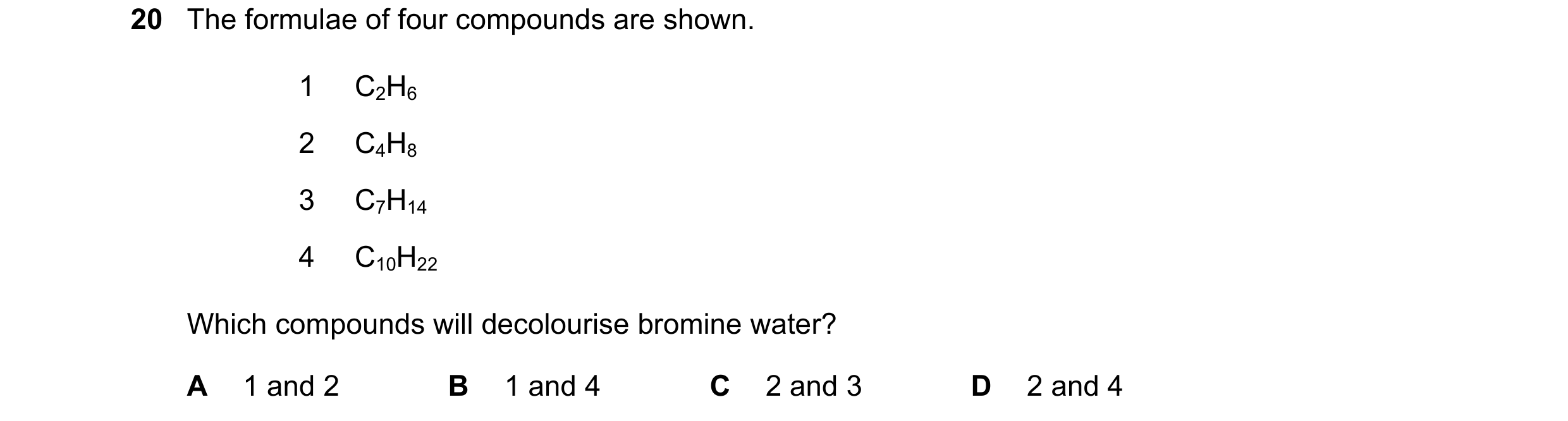 Question 17: The formulae of four compounds are shown. 1 C2H6 2 C4H8 3 C7H14 4 C10H22 Which compounds will decolourise bromine water? A 1 and 2 B 1 and …