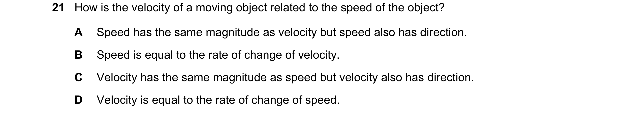 Question 19: How is the velocity of a moving object related to the speed of the object? A Speed has the same magnitude as velocity but speed also has di…