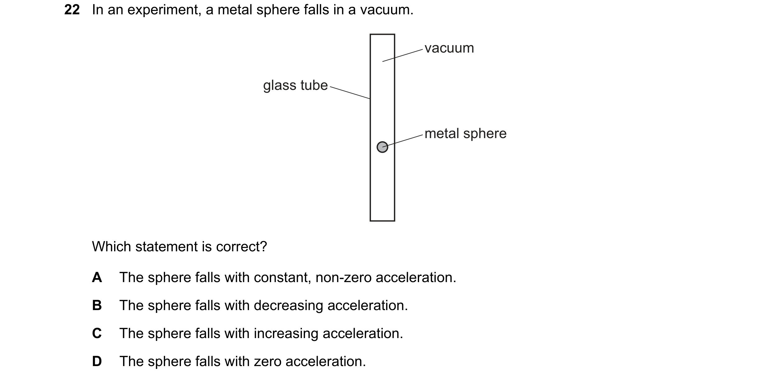 Question 20: In an experiment, a metal sphere falls in a vacuum. vacuum glass tube metal sphere Which statement is correct? A The sphere falls with cons…