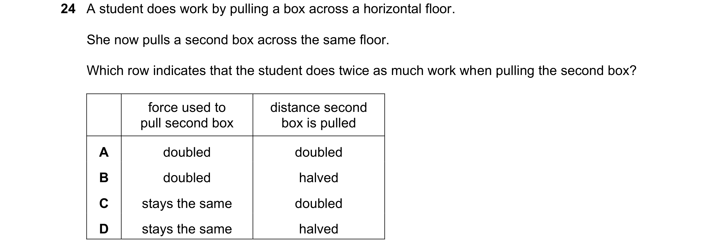 Question 30: A student does work by pulling a box across a horizontal floor. She now pulls a second box across the same floor. Which row indicates that …