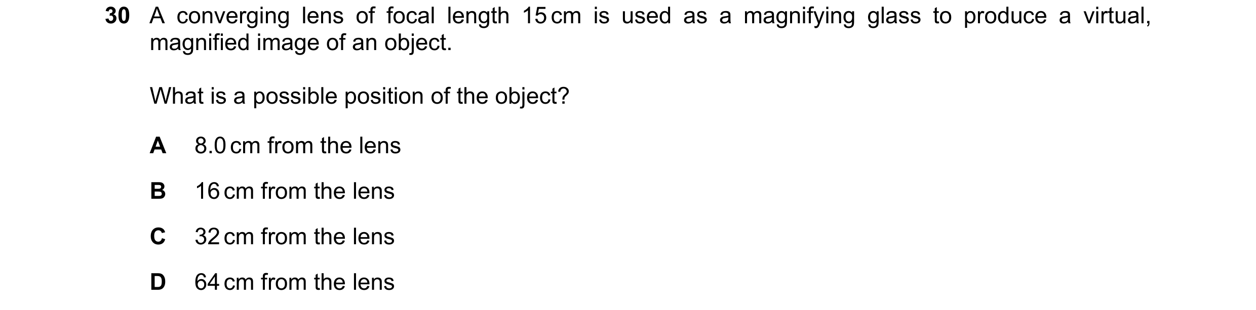 Question 23: A converging lens of focal length 15 cm is used as a magnifying glass to produce a virtual, magnified image of an object. What is a possibl…