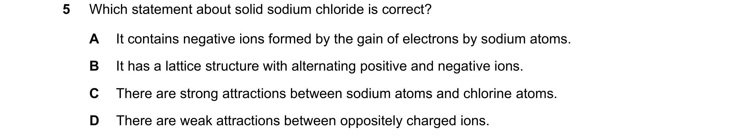 Question 13: Which statement about solid sodium chloride is correct? A It contains negative ions formed by the gain of electrons by sodium atoms. B It h…