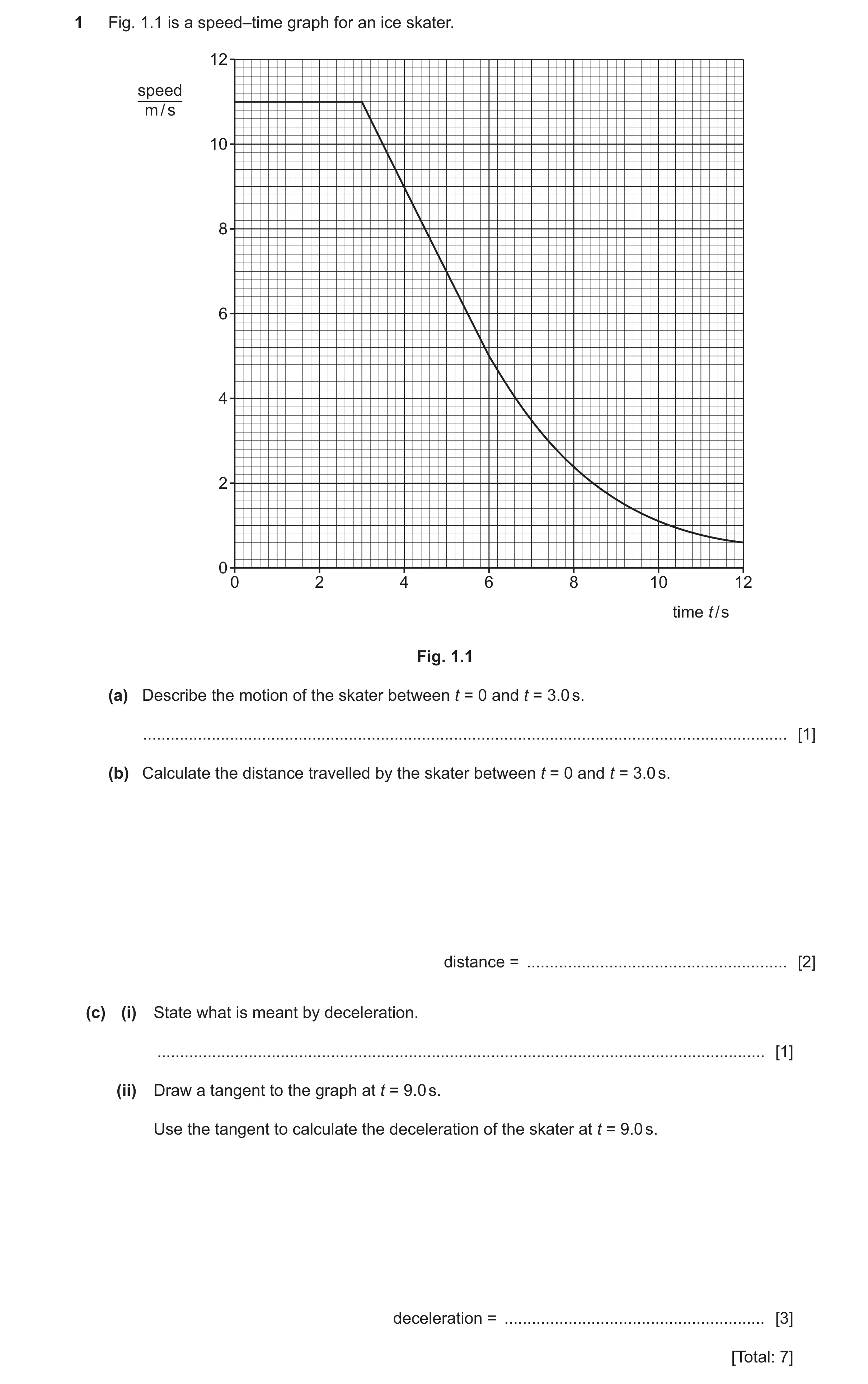 Question 56: Fig. 1.1 is a speed–time graph for an ice skater. 12 speed m / s 10 8 6 4 2 0 0 2 4 6 8 10 12 time t / s Fig. 1.1 (a) Describe the motion o…