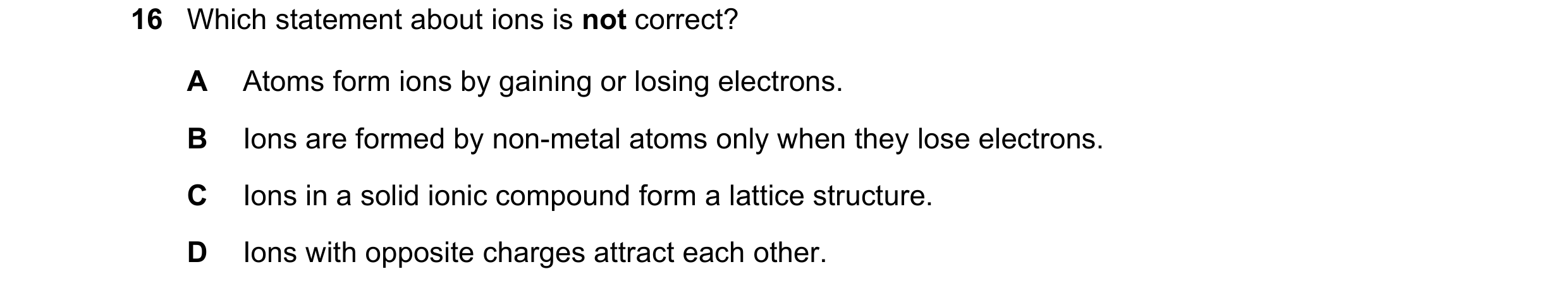 Question 11: Which statement about ions is not correct? A Atoms form ions by gaining or losing electrons. B Ions are formed by non-metal atoms only when…