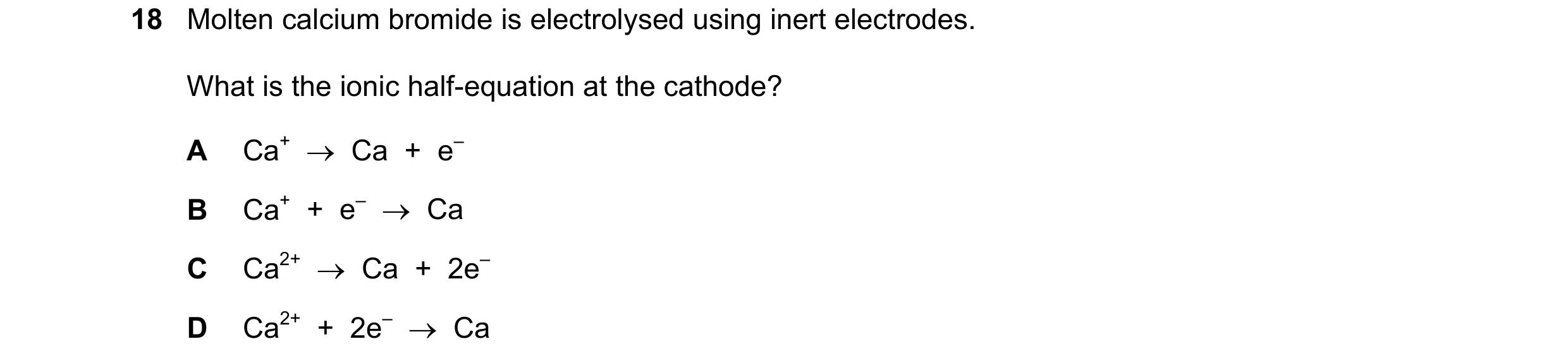 Question 30: Molten calcium bromide is electrolysed using inert electrodes. What is the ionic half-equation at the cathode? A Ca+  →  Ca  +  e– B Ca+  +…