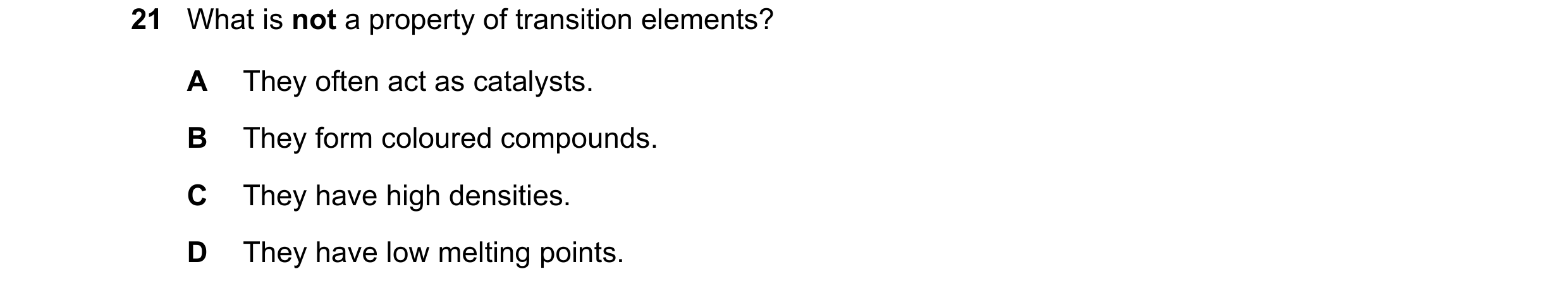 Question 12: What is not a property of transition elements? A They often act as catalysts. B They form coloured compounds. C They have high densities. D…