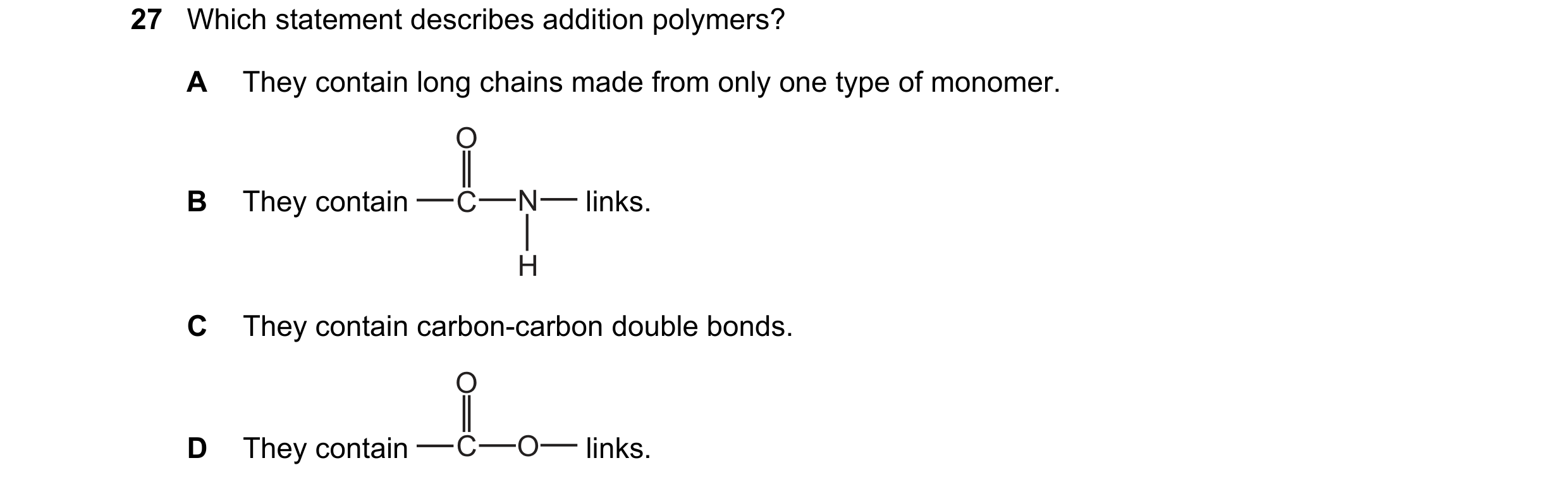 Question 21: Which statement describes addition polymers? A They contain long chains made from only one type of monomer. O B They contain C N links. H C…