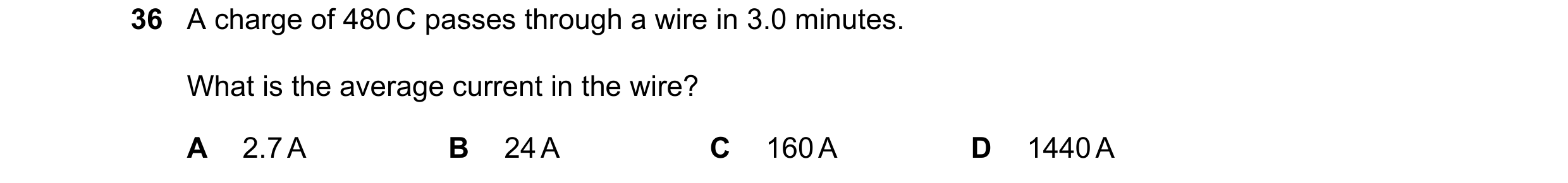 Question 33: A charge of 480 C passes through a wire in 3.0 minutes. What is the average current in the wire? A 2.7 A B 24 A C 160 A D 1440 A