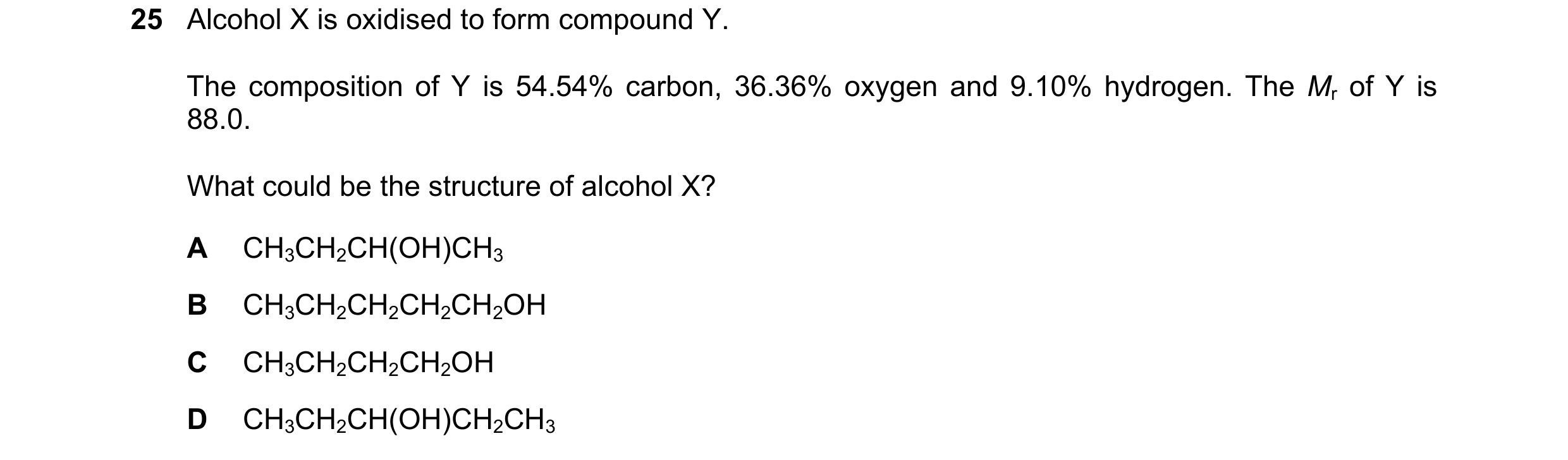 Question 49: Alcohol X is oxidised to form compound Y. The composition of Y is 54.54% carbon, 36.36% oxygen and 9.10% hydrogen. The Mr of Y is 88.0. Wha…