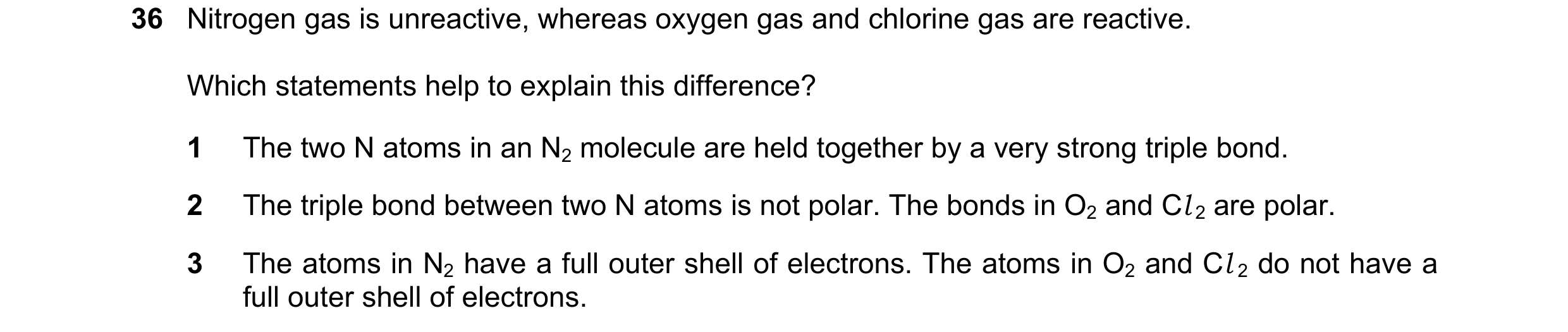Question 19: Nitrogen gas is unreactive, whereas oxygen gas and chlorine gas are reactive. Which statements help to explain this difference? 1 The two N…