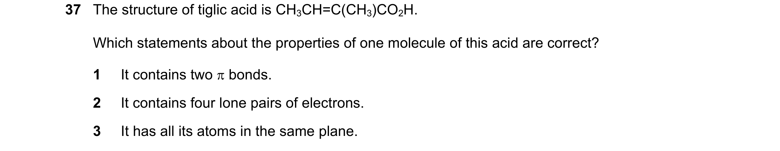 Question 38: The structure of tiglic acid is CH3CH=C(CH3)CO2H. Which statements about the properties of one molecule of this acid are correct? 1 It cont…