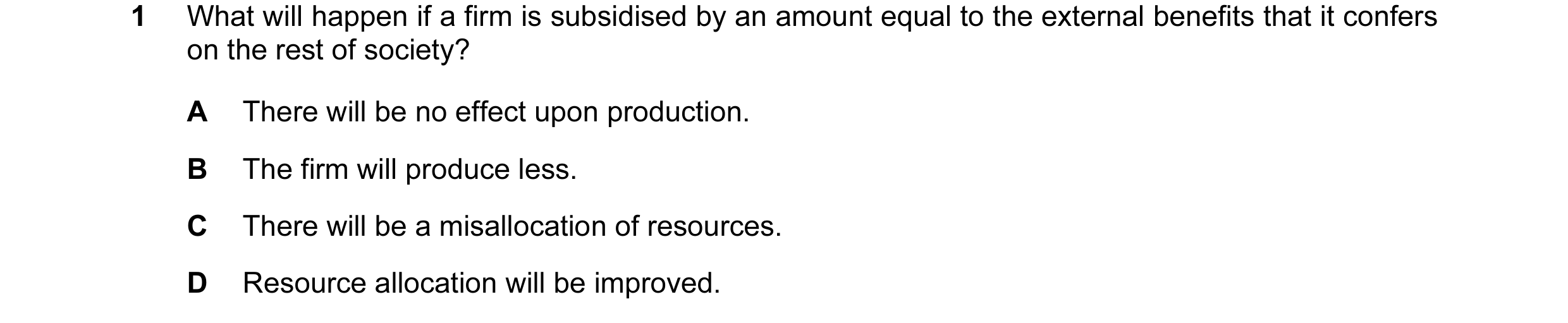 Question 12: What will happen if a firm is subsidised by an amount equal to the external benefits that it confers on the rest of society? A There will b…