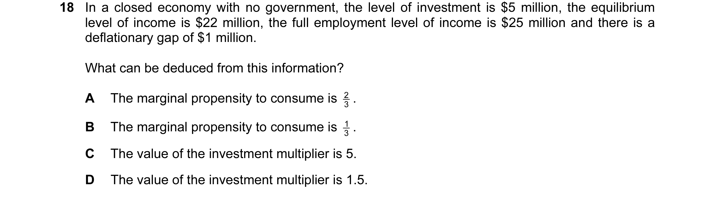 Question 39: In a closed economy with no government, the level of investment is $5 million, the equilibrium level of income is $22 million, the full emp…