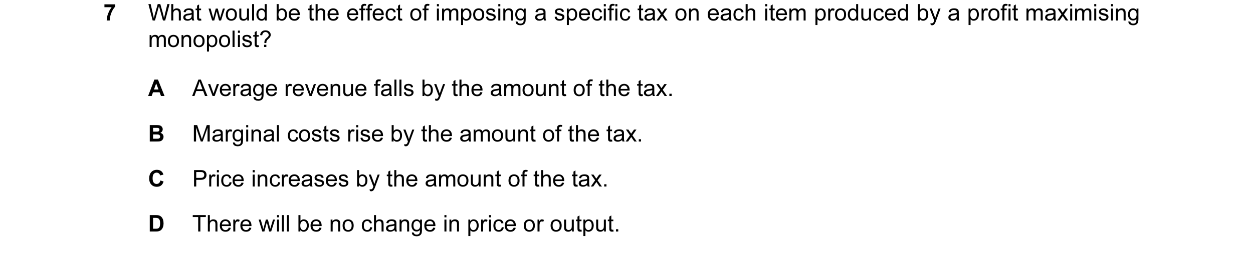 Question 59: What would be the effect of imposing a specific tax on each item produced by a profit maximising monopolist? A Average revenue falls by the…