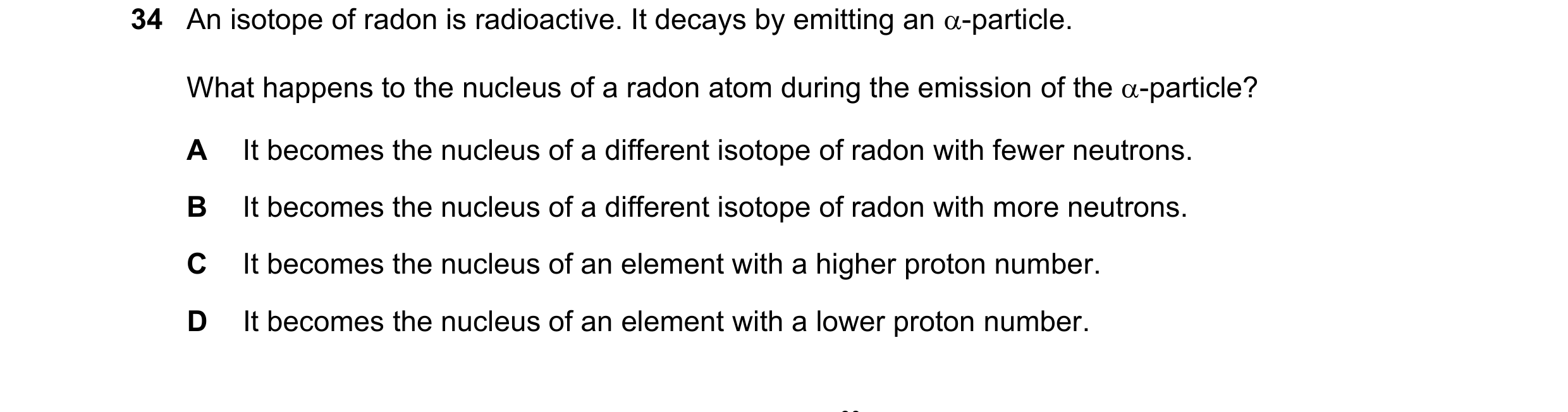 Question 30: An isotope of radon is radioactive. It decays by emitting an -particle. What happens to the nucleus of a radon atom during the emission of…