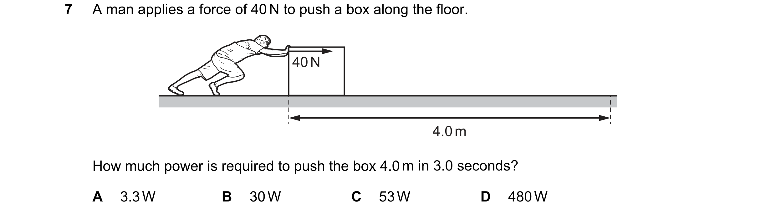 Question 39: A man applies a force of 40 N to push a box along the floor. 40 N 4.0 m How much power is required to push the box 4.0 m in 3.0 seconds? A …