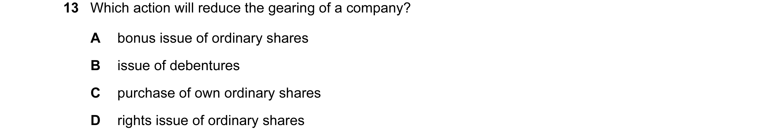 Question 23: Which action will reduce the gearing of a company? A bonus issue of ordinary shares B issue of debentures C purchase of own ordinary shares…