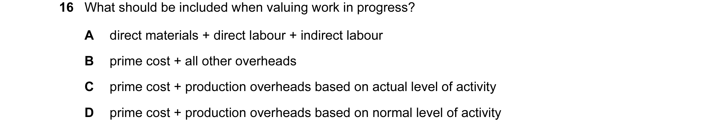 Question 18: What should be included when valuing work in progress? A direct materials + direct labour + indirect labour B prime cost + all other overhe…