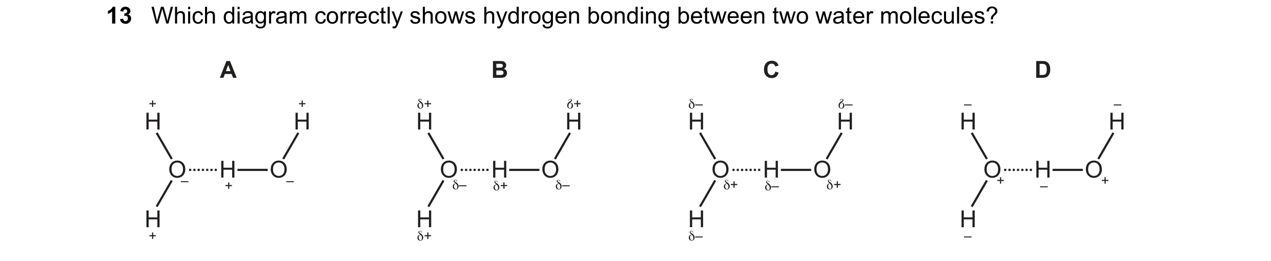 Question 47: Which diagram correctly shows hydrogen bonding between two water molecules? A B C D + + δ+ +δ δ– –δ – – H H H H H H H H O H O O H O O H O O…