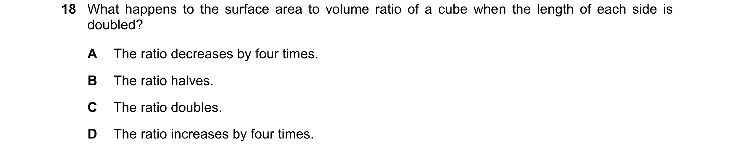 Question 313: What happens to the surface area to volume ratio of a cube when the length of each side is doubled? A The ratio decreases by four times. B …