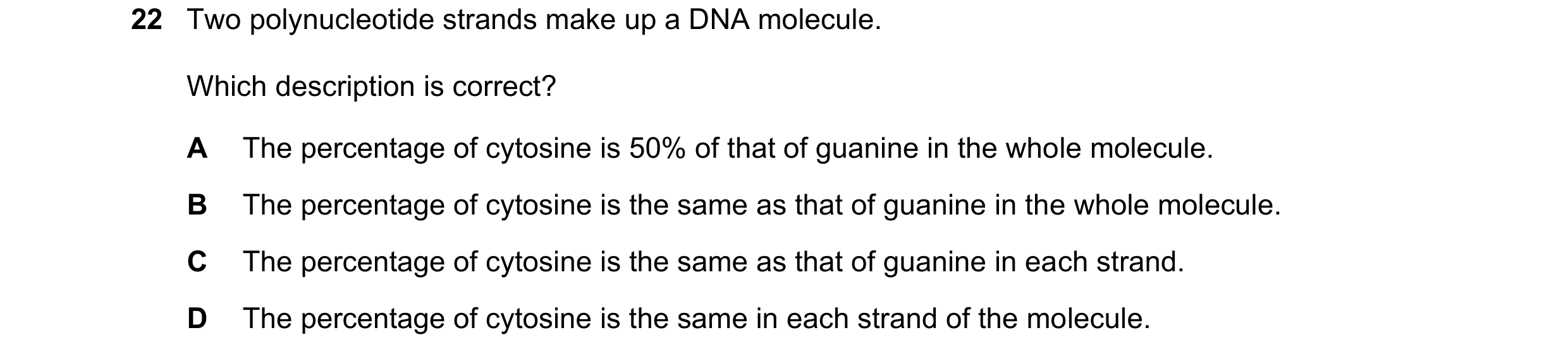 Question 193: Two polynucleotide strands make up a DNA molecule. Which description is correct? A The percentage of cytosine is 50% of that of guanine in …