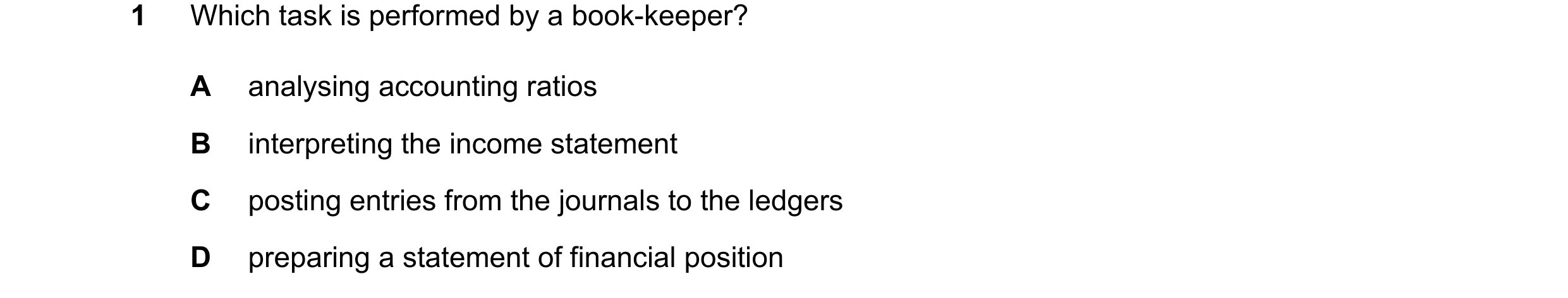 Question 35: Which task is performed by a book-keeper? A analysing accounting ratios B interpreting the income statement C posting entries from the jour…