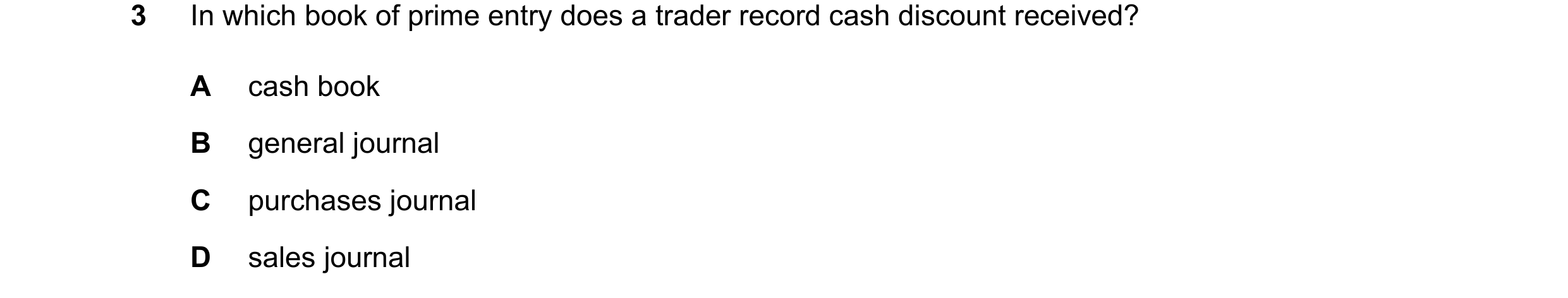 Question 60: In which book of prime entry does a trader record cash discount received? A cash book B general journal C purchases journal D sales journal