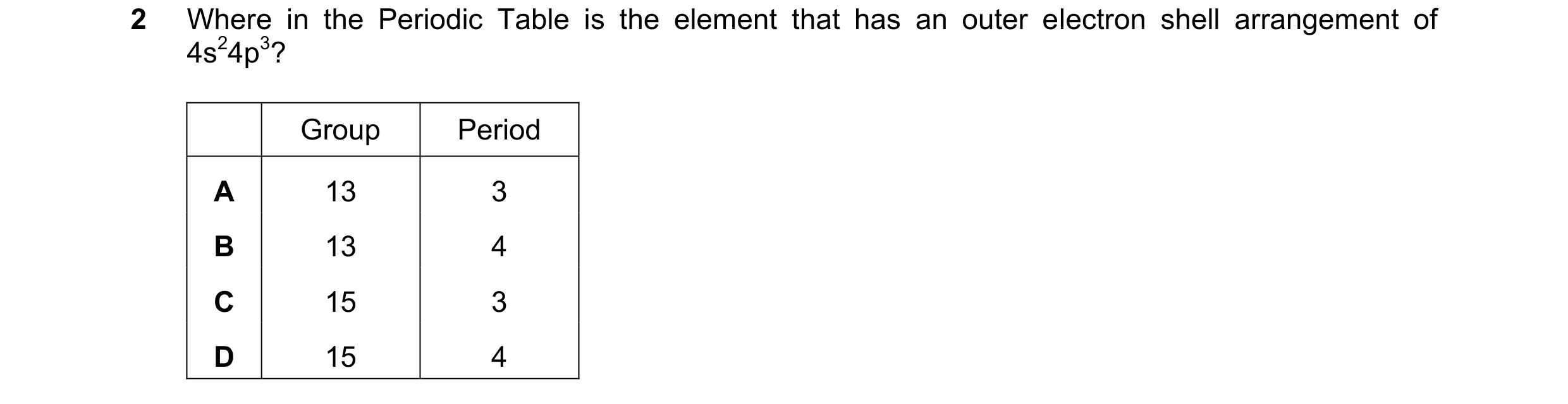 Question 57: Where in the Periodic Table is the element that has an outer electron shell arrangement of 4s24p3? Group Period A 13 3 B 13 4 C 15 3 D 15 4