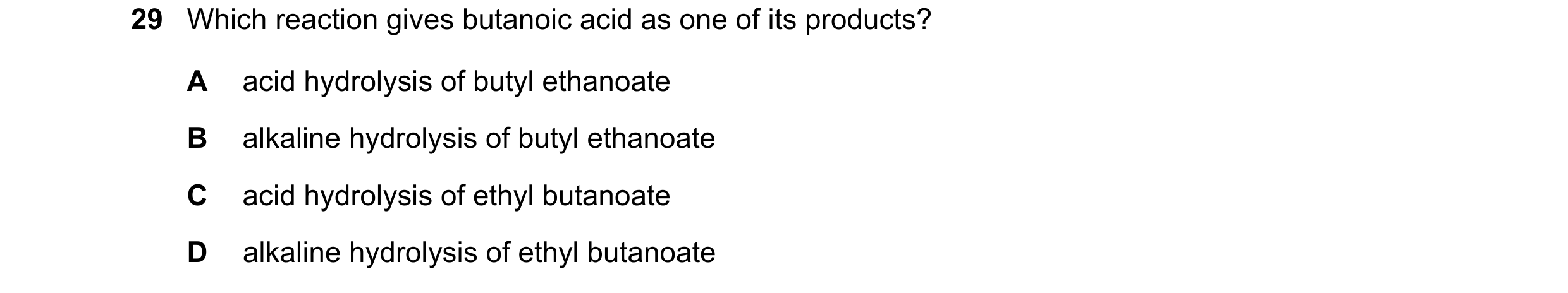 Question 121: Which reaction gives butanoic acid as one of its products? A acid hydrolysis of butyl ethanoate B alkaline hydrolysis of butyl ethanoate C …