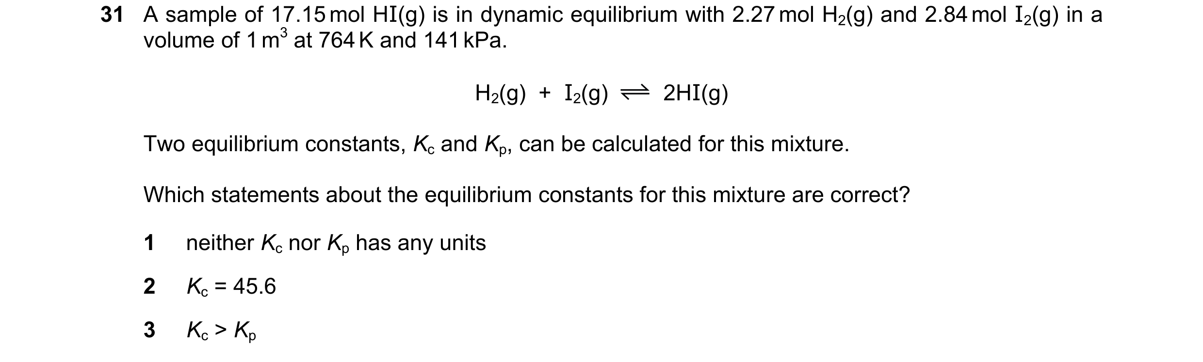 Question 139: A sample of 17.15 mol HI(g) is in dynamic equilibrium with 2.27 mol H2(g) and 2.84 mol I2(g) in a volume of 1 m3 at 764 K and 141 kPa. H2(g…