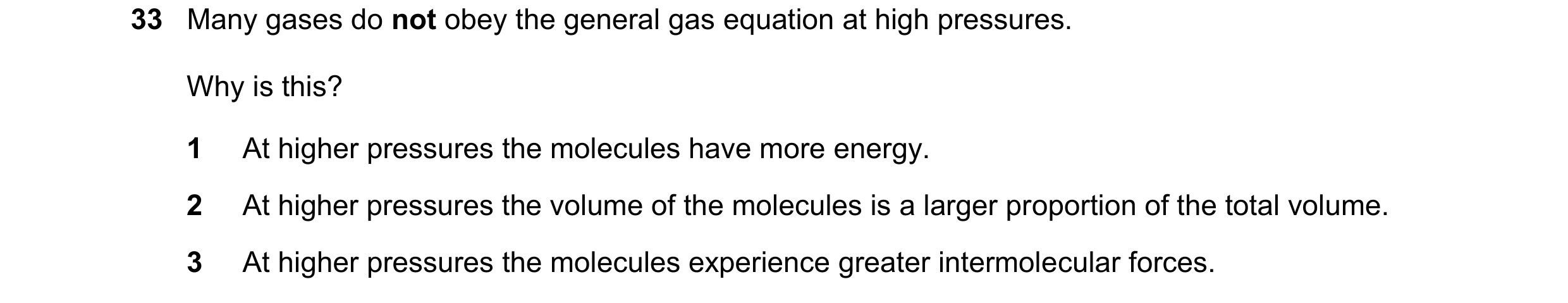 Question 101: Many gases do not obey the general gas equation at high pressures. Why is this? 1 At higher pressures the molecules have more energy. 2 At …
