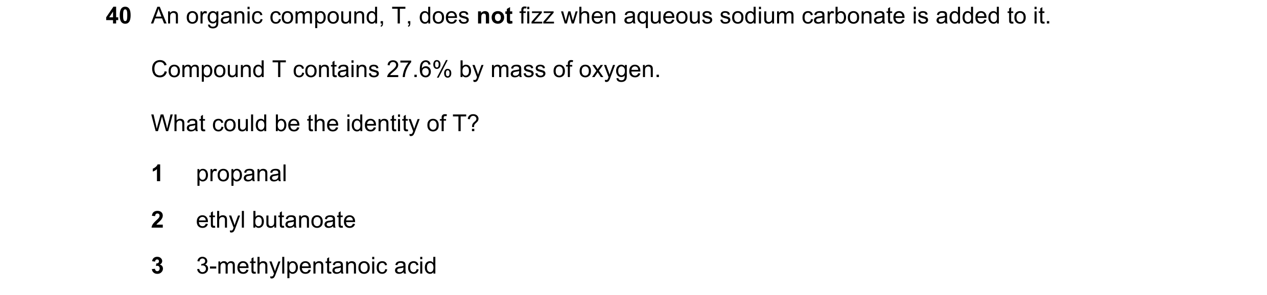 Question 237: An organic compound, T, does not fizz when aqueous sodium carbonate is added to it. Compound T contains 27.6% by mass of oxygen. What could…
