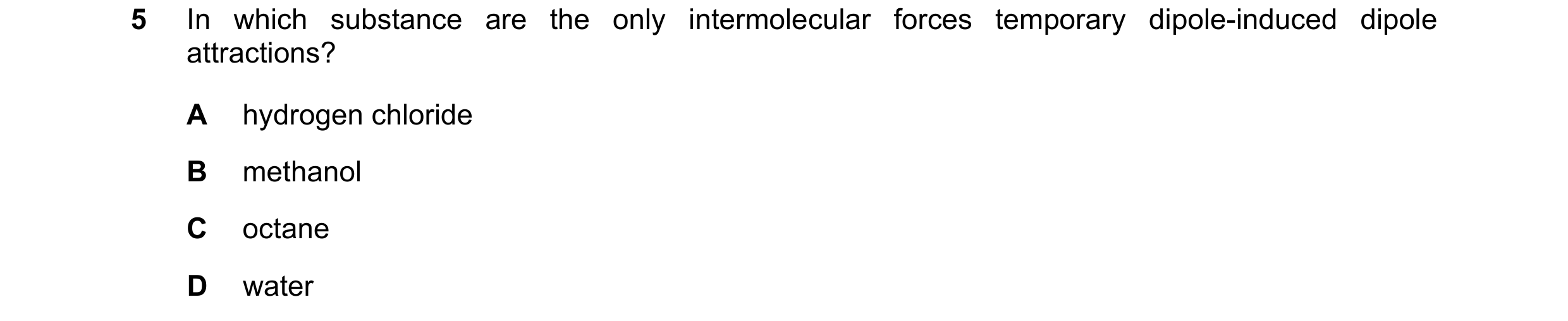 Question 100: In which substance are the only intermolecular forces temporary dipole-induced dipole attractions? A hydrogen chloride B methanol C octane …