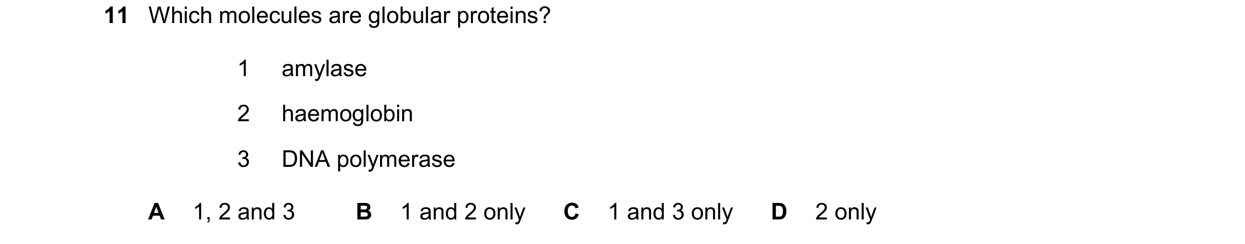 Question 242: Which molecules are globular proteins? 1 amylase 2 haemoglobin 3 DNA polymerase A 1, 2 and 3 B 1 and 2 only C 1 and 3 only D 2 only